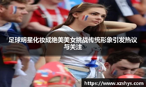 足球明星化妆成绝美美女挑战传统形象引发热议与关注