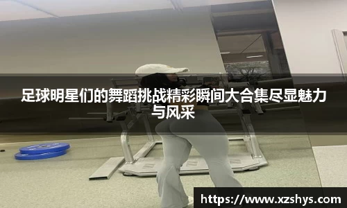 足球明星们的舞蹈挑战精彩瞬间大合集尽显魅力与风采