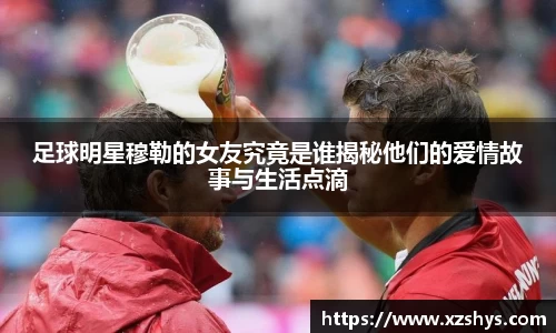 足球明星穆勒的女友究竟是谁揭秘他们的爱情故事与生活点滴
